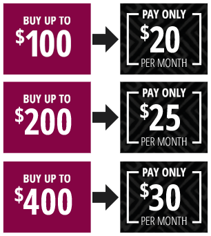 Buy up to $100 - Pay only $20 per month, buy up to $200 - pay only $25 per month, buy up to $400 - pay only $30 per month